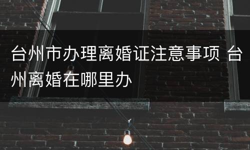 台州市办理离婚证注意事项 台州离婚在哪里办