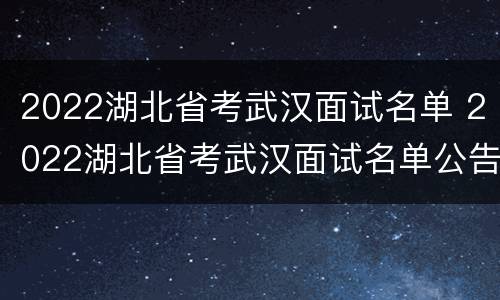 2022湖北省考武汉面试名单 2022湖北省考武汉面试名单公告
