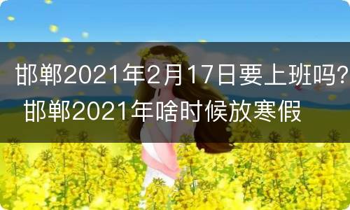 邯郸2021年2月17日要上班吗？ 邯郸2021年啥时候放寒假