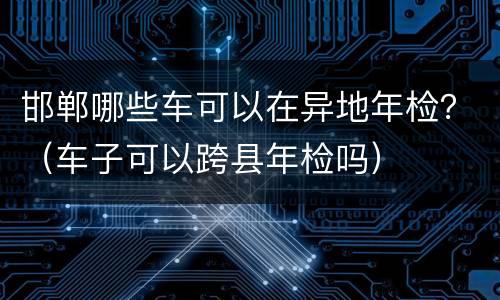 邯郸哪些车可以在异地年检？（车子可以跨县年检吗）