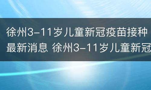 徐州3-11岁儿童新冠疫苗接种最新消息 徐州3-11岁儿童新冠疫苗接种最新消息表