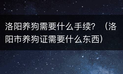 洛阳养狗需要什么手续？（洛阳市养狗证需要什么东西）