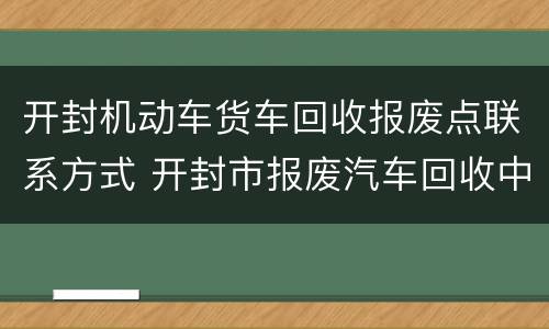 开封机动车货车回收报废点联系方式 开封市报废汽车回收中心地址