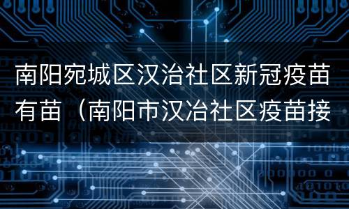 南阳宛城区汉治社区新冠疫苗有苗（南阳市汉冶社区疫苗接种地址）