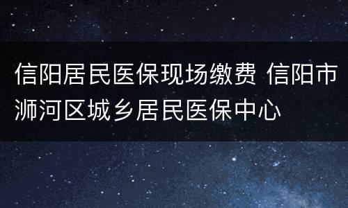 信阳居民医保现场缴费 信阳市浉河区城乡居民医保中心