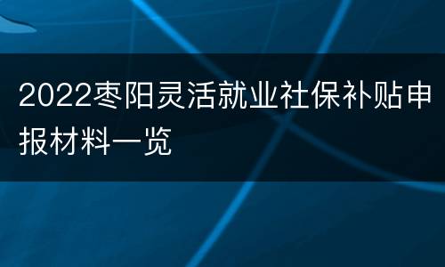 2022枣阳灵活就业社保补贴申报材料一览