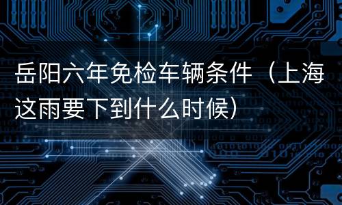 岳阳六年免检车辆条件（上海这雨要下到什么时候）