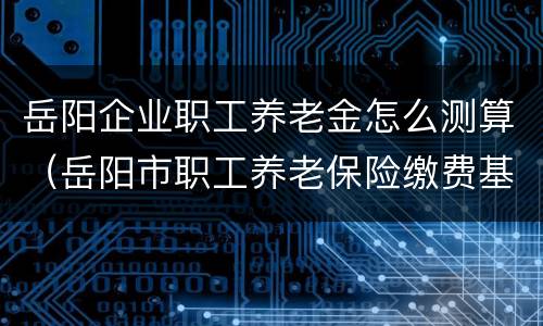 岳阳企业职工养老金怎么测算（岳阳市职工养老保险缴费基数标准）