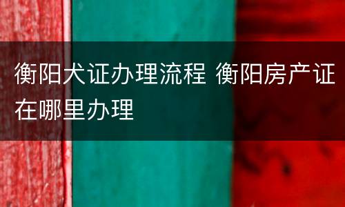 衡阳犬证办理流程 衡阳房产证在哪里办理
