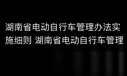 湖南省电动自行车管理办法实施细则 湖南省电动自行车管理办法实施细则全文