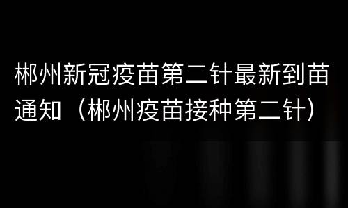郴州新冠疫苗第二针最新到苗通知（郴州疫苗接种第二针）