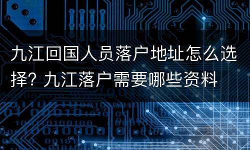 九江回国人员落户地址怎么选择? 九江落户需要哪些资料