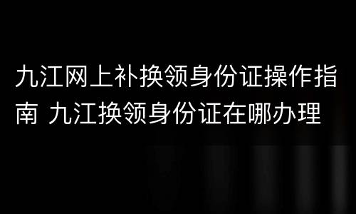 九江网上补换领身份证操作指南 九江换领身份证在哪办理
