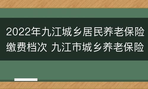2022年九江城乡居民养老保险缴费档次 九江市城乡养老保险
