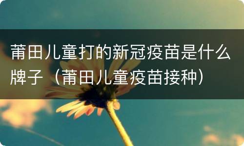 莆田儿童打的新冠疫苗是什么牌子（莆田儿童疫苗接种）