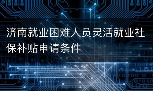 济南就业困难人员灵活就业社保补贴申请条件