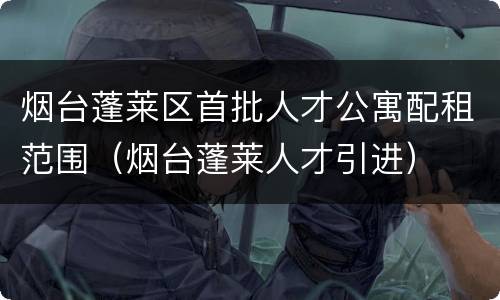 烟台蓬莱区首批人才公寓配租范围（烟台蓬莱人才引进）