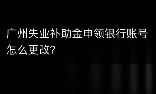 广州失业补助金申领银行账号怎么更改？