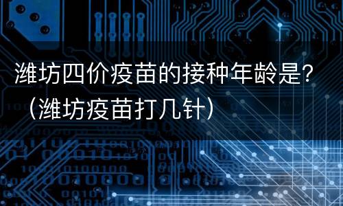潍坊四价疫苗的接种年龄是？（潍坊疫苗打几针）