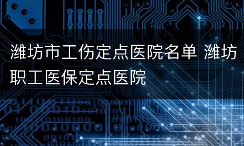 潍坊市工伤定点医院名单 潍坊职工医保定点医院