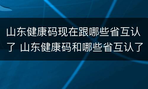 山东健康码现在跟哪些省互认了 山东健康码和哪些省互认了