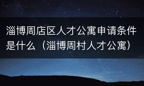 淄博周店区人才公寓申请条件是什么（淄博周村人才公寓）