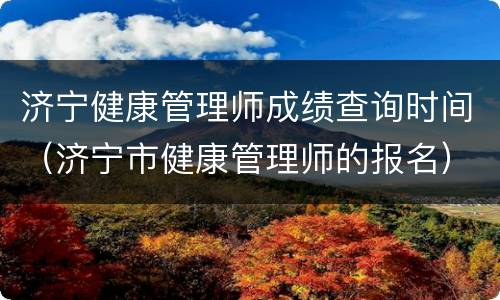 济宁健康管理师成绩查询时间（济宁市健康管理师的报名）