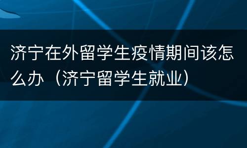济宁在外留学生疫情期间该怎么办（济宁留学生就业）