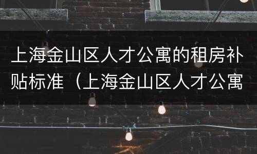 上海金山区人才公寓的租房补贴标准（上海金山区人才公寓的租房补贴标准是多少）