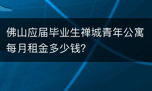 佛山应届毕业生禅城青年公寓每月租金多少钱？