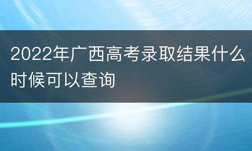 2022年广西高考录取结果什么时候可以查询