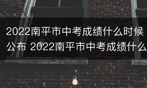 2022南平市中考成绩什么时候公布 2022南平市中考成绩什么时候公布啊