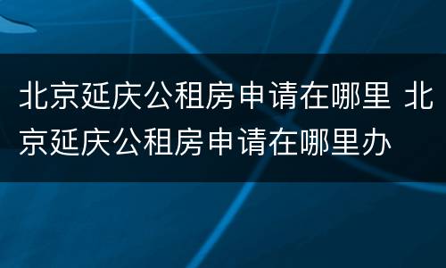北京延庆公租房申请在哪里 北京延庆公租房申请在哪里办