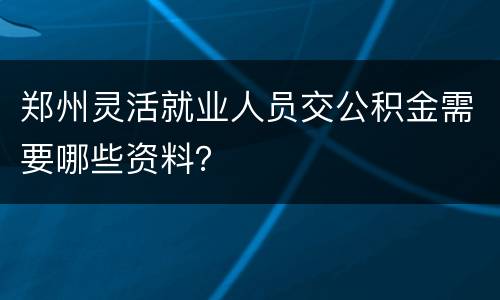 郑州灵活就业人员交公积金需要哪些资料？