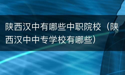 陕西汉中有哪些中职院校（陕西汉中中专学校有哪些）