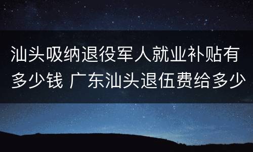 汕头吸纳退役军人就业补贴有多少钱 广东汕头退伍费给多少