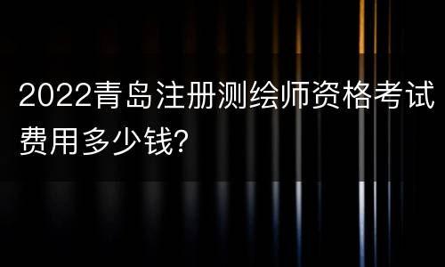2022青岛注册测绘师资格考试费用多少钱？