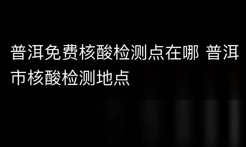 普洱免费核酸检测点在哪 普洱市核酸检测地点