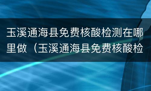 玉溪通海县免费核酸检测在哪里做（玉溪通海县免费核酸检测在哪里做的）