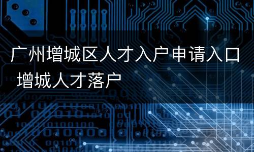 广州增城区人才入户申请入口 增城人才落户
