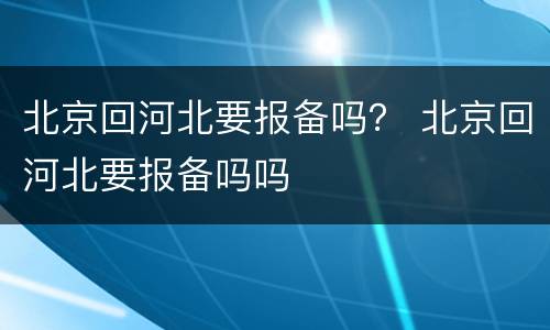 北京回河北要报备吗？ 北京回河北要报备吗吗