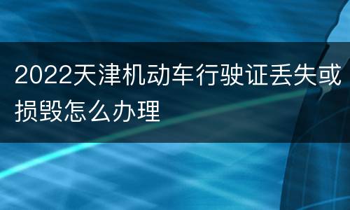 2022天津机动车行驶证丢失或损毁怎么办理