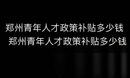 郑州青年人才政策补贴多少钱 郑州青年人才政策补贴多少钱一年