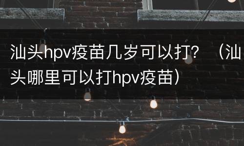 汕头hpv疫苗几岁可以打？（汕头哪里可以打hpv疫苗）