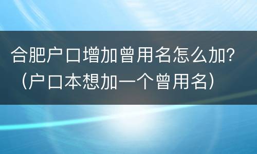 合肥户口增加曾用名怎么加？（户口本想加一个曾用名）