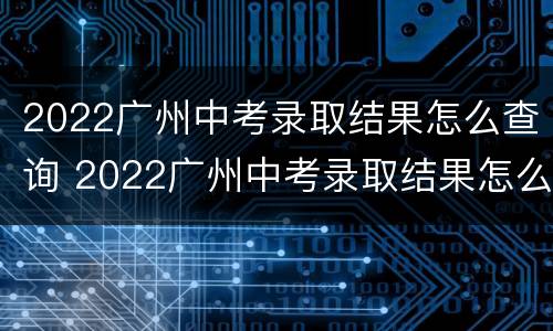 2022广州中考录取结果怎么查询 2022广州中考录取结果怎么查询不到