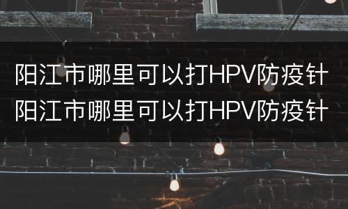 阳江市哪里可以打HPV防疫针 阳江市哪里可以打HPV防疫针