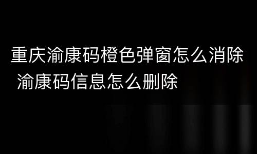 重庆渝康码橙色弹窗怎么消除 渝康码信息怎么删除