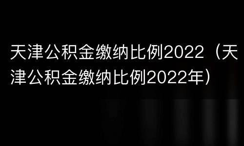 天津公积金缴纳比例2022（天津公积金缴纳比例2022年）