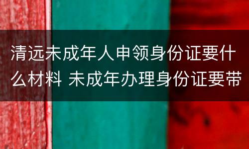清远未成年人申领身份证要什么材料 未成年办理身份证要带什么